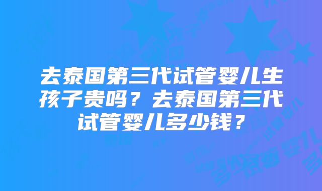 去泰国第三代试管婴儿生孩子贵吗?去泰国第三代试管婴儿多少钱?