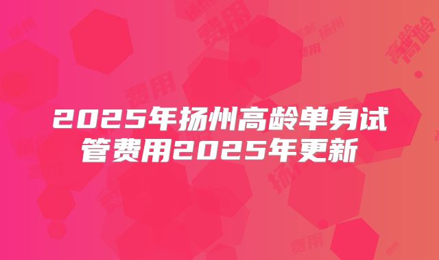 2025年扬州高龄单身试管费用2025年更新