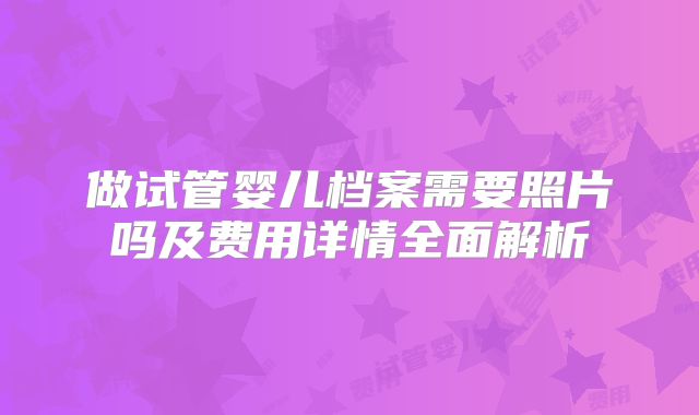 做试管婴儿档案需要照片吗及费用详情全面解析