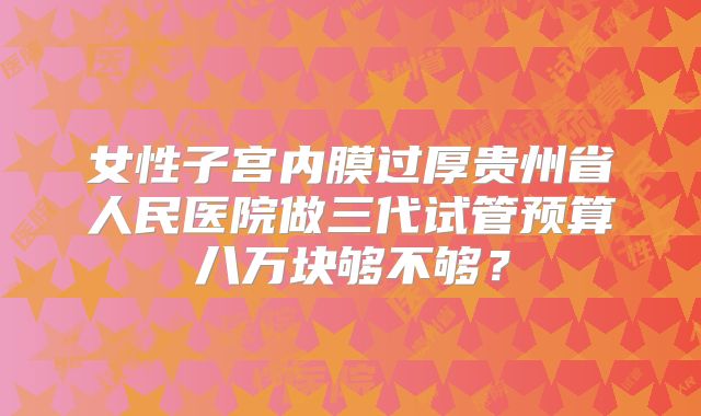 女性子宫内膜过厚贵州省人民医院做三代试管预算八万块够不够?