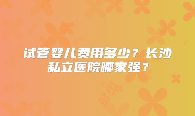 试管婴儿费用多少？长沙私立医院哪家强？