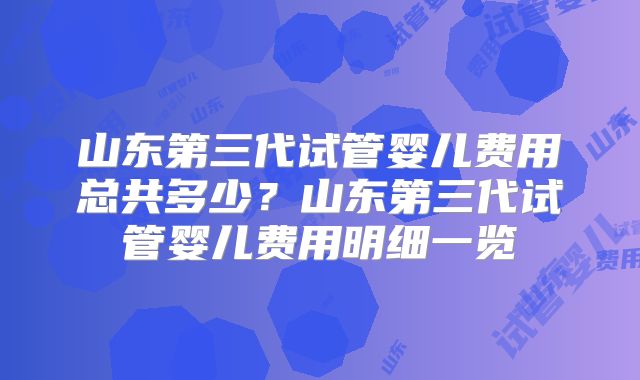 山东第三代试管婴儿费用总共多少？山东第三代试管婴儿费用明细一览