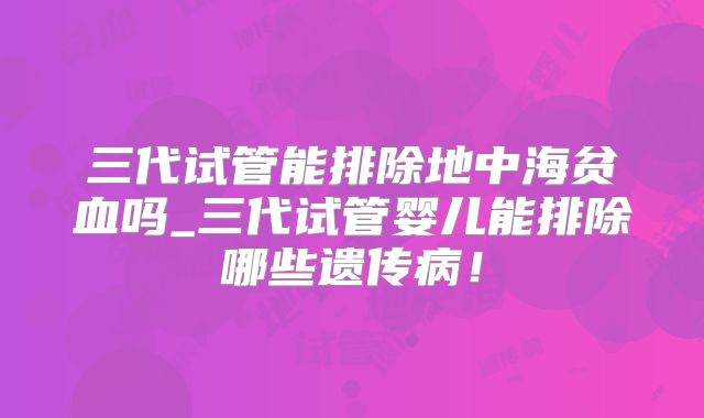 三代试管能排除地中海贫血吗_三代试管婴儿能排除哪些遗传病！