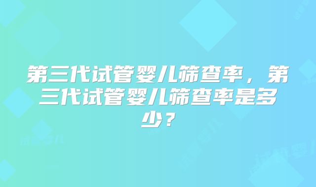 第三代试管婴儿筛查率，第三代试管婴儿筛查率是多少？