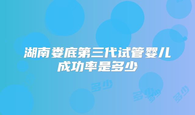 湖南娄底第三代试管婴儿成功率是多少