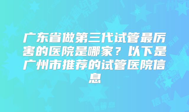 广东省做第三代试管最厉害的医院是哪家？以下是广州市推荐的试管医院信息