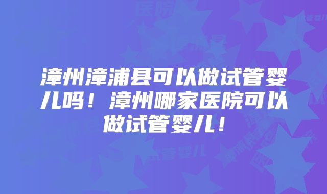 漳州漳浦县可以做试管婴儿吗！漳州哪家医院可以做试管婴儿！