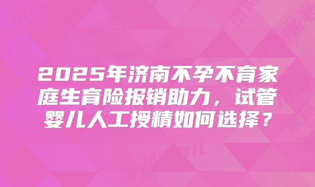 2025年济南不孕不育家庭生育险报销助力，试管婴儿人工授精如何选择？