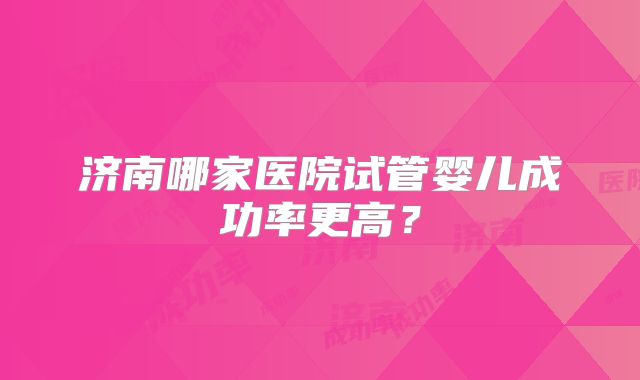 济南哪家医院试管婴儿成功率更高?