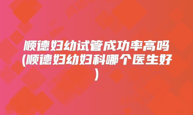 顺德妇幼试管成功率高吗(顺德妇幼妇科哪个医生好)
