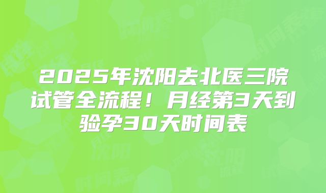 2025年沈阳去北医三院试管全流程！月经第3天到验孕30天时间表