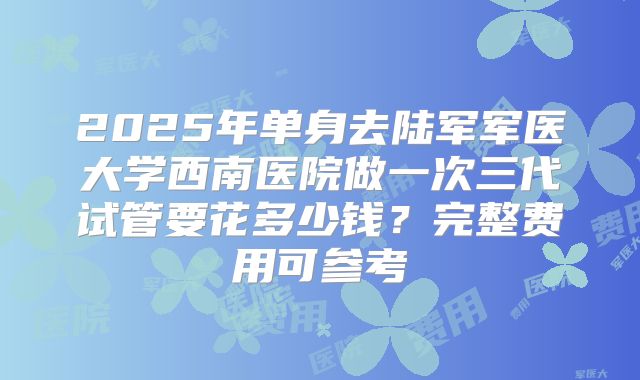 2025年单身去陆军军医大学西南医院做一次三代试管要花多少钱?完整费用可参考