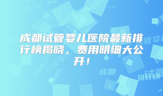 成都试管婴儿医院最新排行榜揭晓，费用明细大公开！