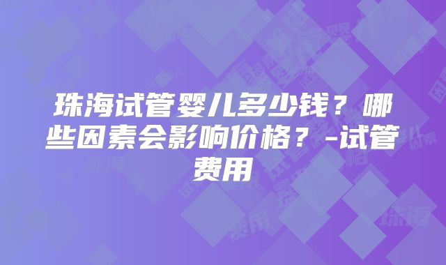 珠海试管婴儿多少钱？哪些因素会影响价格？-试管费用