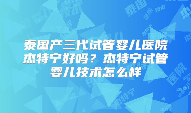 泰国产三代试管婴儿医院杰特宁好吗？杰特宁试管婴儿技术怎么样