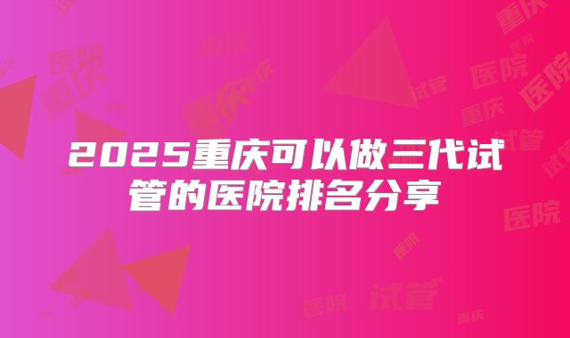 2025重庆可以做三代试管的医院排名分享