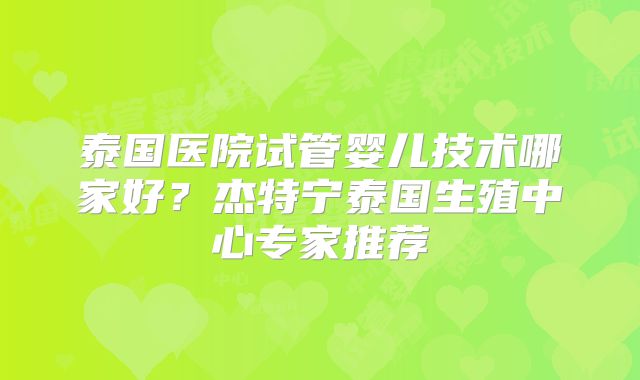 泰国医院试管婴儿技术哪家好？杰特宁泰国生殖中心专家推荐