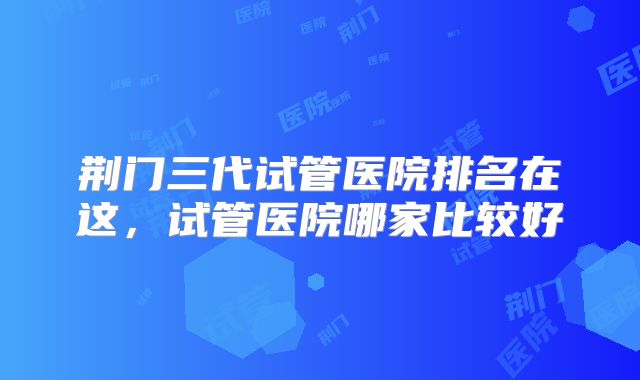 荆门三代试管医院排名在这,试管医院哪家比较好