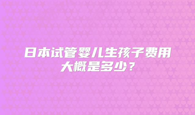 日本试管婴儿生孩子费用大概是多少？