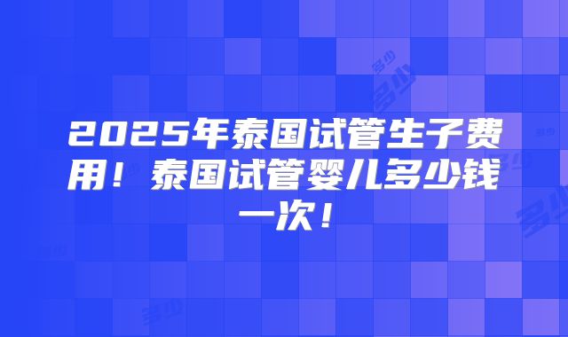 2025年泰国试管生子费用！泰国试管婴儿多少钱一次！