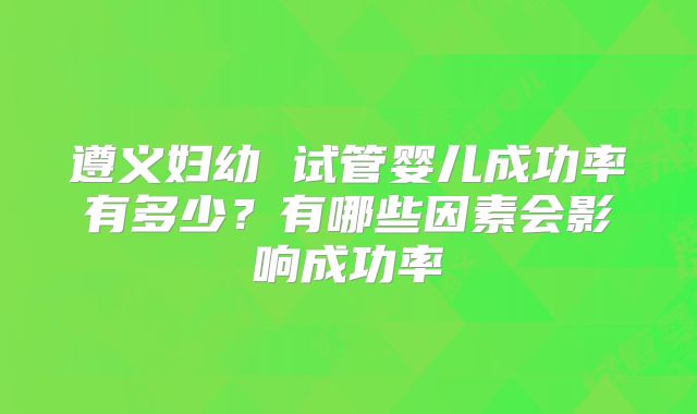 遵义妇幼 试管婴儿成功率有多少?有哪些因素会影响成功率