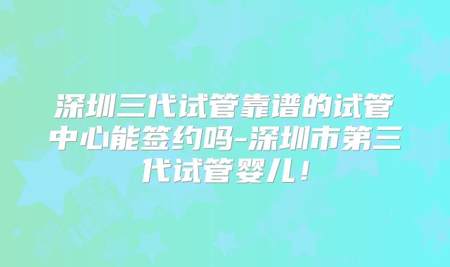 深圳三代试管靠谱的试管中心能签约吗-深圳市第三代试管婴儿！