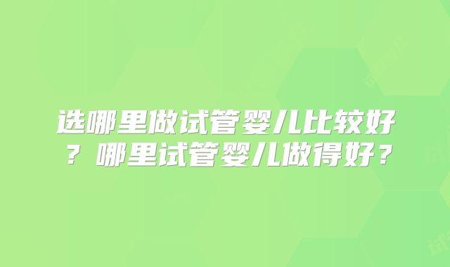 选哪里做试管婴儿比较好?哪里试管婴儿做得好?