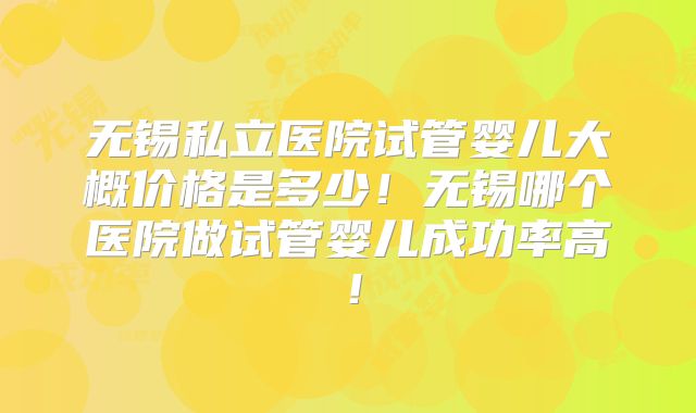 无锡私立医院试管婴儿大概价格是多少!无锡哪个医院做试管婴儿成功率高!