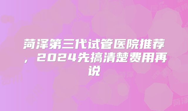 菏泽第三代试管医院推荐，2024先搞清楚费用再说