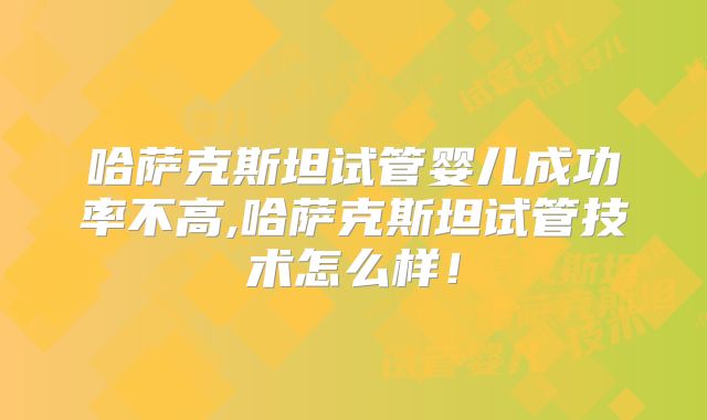 哈萨克斯坦试管婴儿成功率不高,哈萨克斯坦试管技术怎么样！