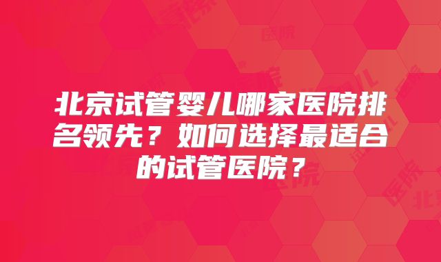 北京试管婴儿哪家医院排名领先？如何选择最适合的试管医院？
