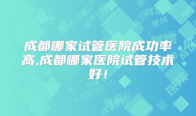 成都哪家试管医院成功率高,成都哪家医院试管技术好！