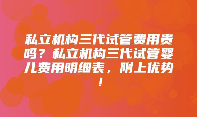私立机构三代试管费用贵吗?私立机构三代试管婴儿费用明细表,附上优势!