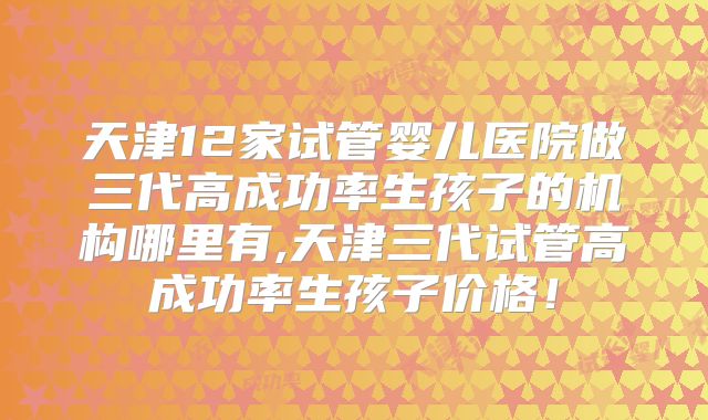 天津12家试管婴儿医院做三代高成功率生孩子的机构哪里有,天津三代试管高成功率生孩子价格！