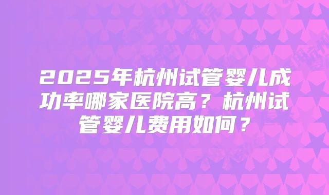 2025年杭州试管婴儿成功率哪家医院高？杭州试管婴儿费用如何？