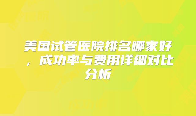 美国试管医院排名哪家好,成功率与费用详细对比分析