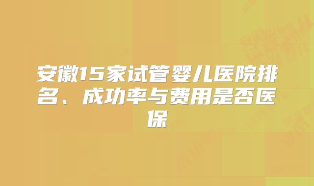 安徽15家试管婴儿医院排名、成功率与费用是否医保