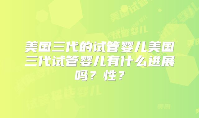 美国三代的试管婴儿美国三代试管婴儿有什么进展吗？性？