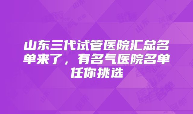 山东三代试管医院汇总名单来了，有名气医院名单任你挑选