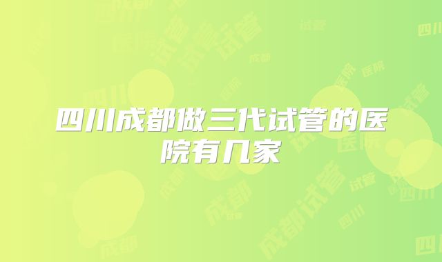 四川成都做三代试管的医院有几家