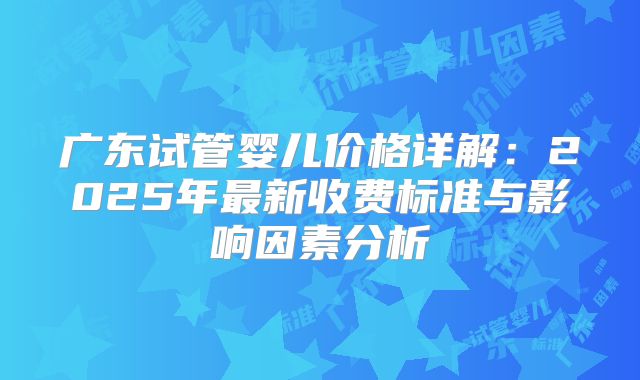 广东试管婴儿价格详解:2025年最新收费标准与影响因素分析