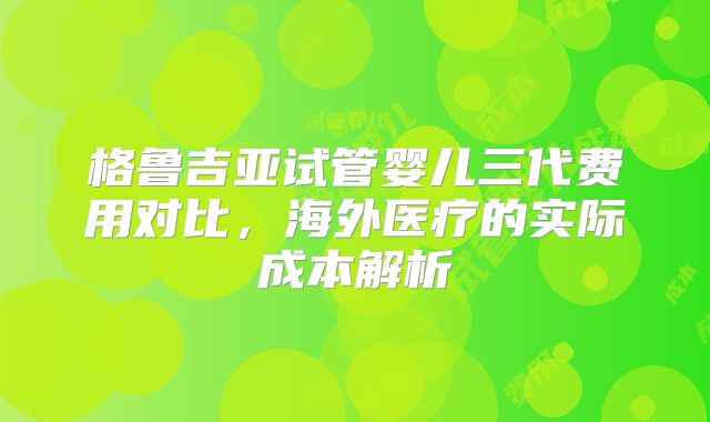 格鲁吉亚试管婴儿三代费用对比，海外医疗的实际成本解析