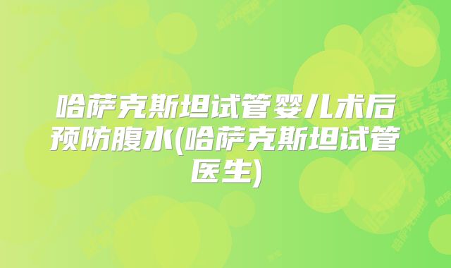 哈萨克斯坦试管婴儿术后预防腹水(哈萨克斯坦试管医生)