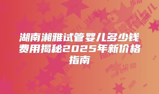 湖南湘雅试管婴儿多少钱费用揭秘2025年新价格指南