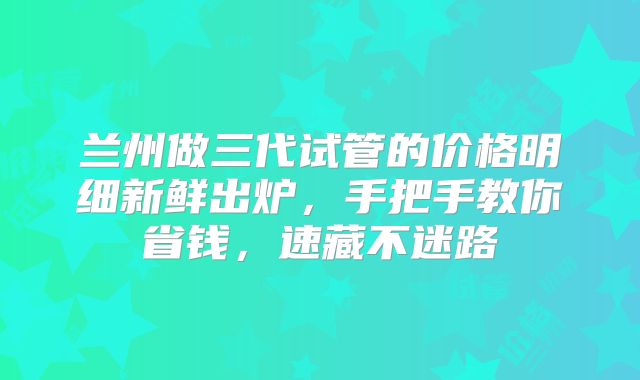 兰州做三代试管的价格明细新鲜出炉，手把手教你省钱，速藏不迷路