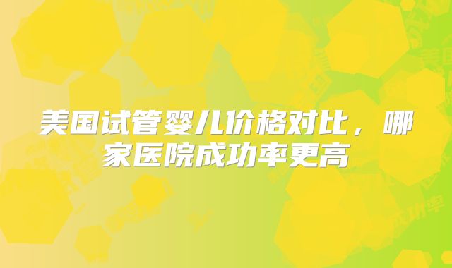 美国试管婴儿价格对比，哪家医院成功率更高