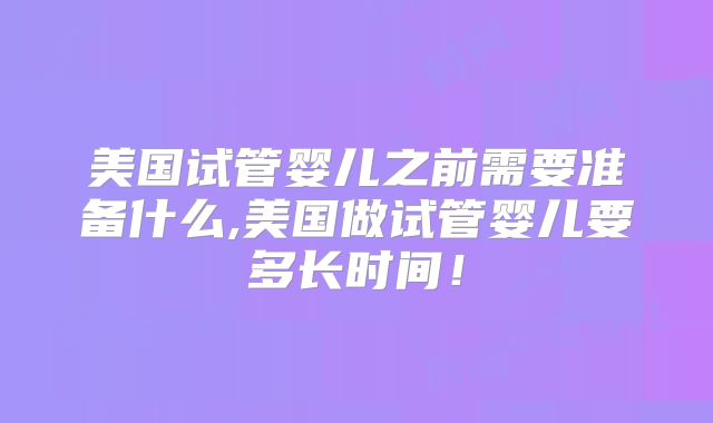 美国试管婴儿之前需要准备什么,美国做试管婴儿要多长时间！