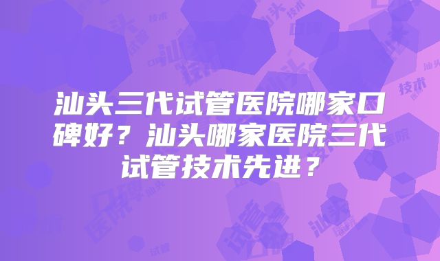 汕头三代试管医院哪家口碑好？汕头哪家医院三代试管技术先进？