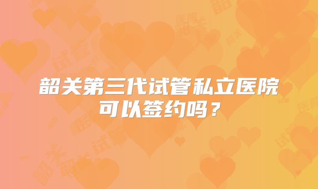 韶关第三代试管私立医院可以签约吗？