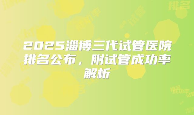 2025淄博三代试管医院排名公布，附试管成功率解析